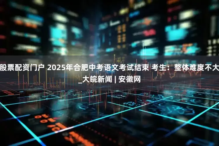 股票配资门户 2025年合肥中考语文考试结束 考生：整体难度不大_大皖新闻 | 安徽网