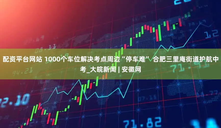 配资平台网站 1000个车位解决考点周边“停车难” 合肥三里庵街道护航中考_大皖新闻 | 安徽网