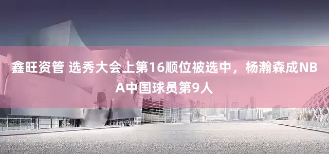 鑫旺资管 选秀大会上第16顺位被选中，杨瀚森成NBA中国球员第9人