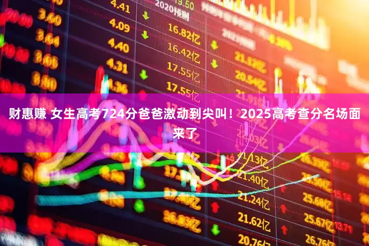 财惠赚 女生高考724分爸爸激动到尖叫！2025高考查分名场面来了