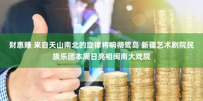 财惠赚 来自天山南北的旋律将响彻鹭岛 新疆艺术剧院民族乐团本周日亮相闽南大戏院