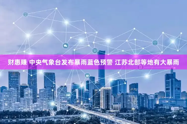 财惠赚 中央气象台发布暴雨蓝色预警 江苏北部等地有大暴雨