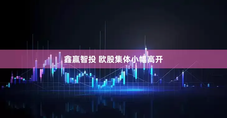 鑫赢智投 欧股集体小幅高开