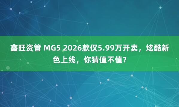 鑫旺资管 MG5 2026款仅5.99万开卖，炫酷新色上线，你猜值不值？