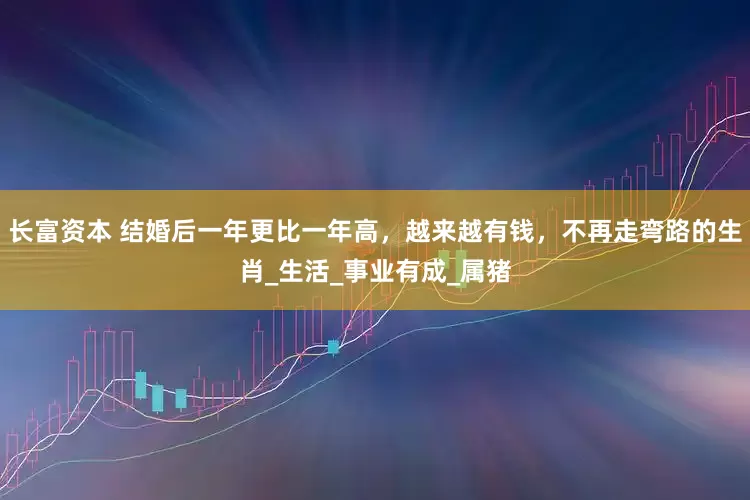 长富资本 结婚后一年更比一年高，越来越有钱，不再走弯路的生肖_生活_事业有成_属猪