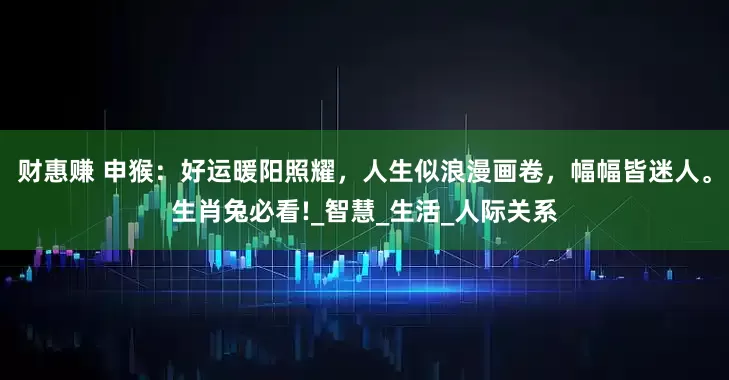 财惠赚 申猴：好运暖阳照耀，人生似浪漫画卷，幅幅皆迷人。生肖兔必看!_智慧_生活_人际关系