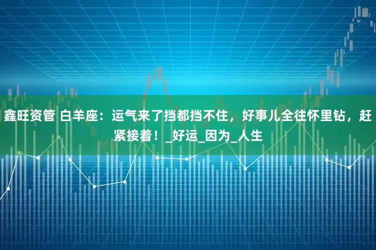 鑫旺资管 白羊座：运气来了挡都挡不住，好事儿全往怀里钻，赶紧接着！_好运_因为_人生