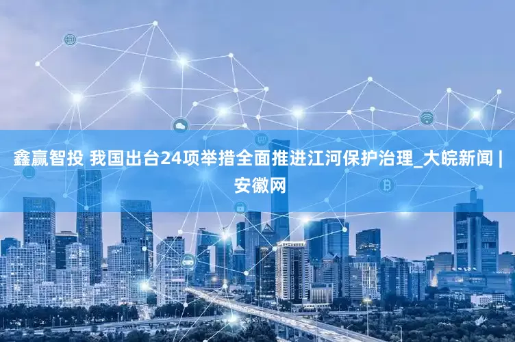 鑫赢智投 我国出台24项举措全面推进江河保护治理_大皖新闻 | 安徽网