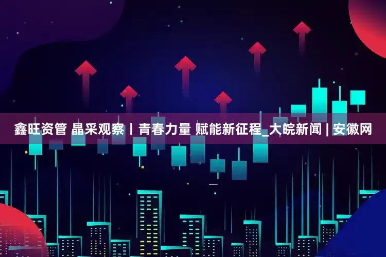 鑫旺资管 晶采观察丨青春力量 赋能新征程_大皖新闻 | 安徽网