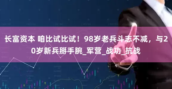 长富资本 咱比试比试！98岁老兵斗志不减，与20岁新兵掰手腕_军营_战功_抗战