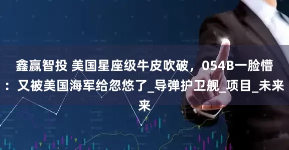 鑫赢智投 美国星座级牛皮吹破，054B一脸懵：又被美国海军给忽悠了_导弹护卫舰_项目_未来