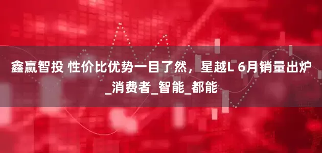 鑫赢智投 性价比优势一目了然，星越L 6月销量出炉_消费者_智能_都能