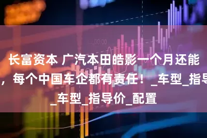长富资本 广汽本田皓影一个月还能卖一万辆，每个中国车企都有责任！_车型_指导价_配置