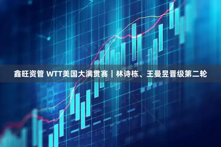 鑫旺资管 WTT美国大满贯赛｜林诗栋、王曼昱晋级第二轮