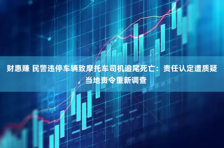 财惠赚 民警违停车辆致摩托车司机追尾死亡：责任认定遭质疑，当地责令重新调查