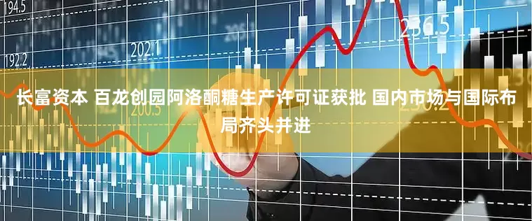 长富资本 百龙创园阿洛酮糖生产许可证获批 国内市场与国际布局齐头并进