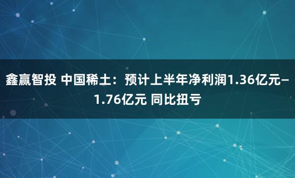 鑫赢智投 中国稀土：预计上半年净利润1.36亿元—1.76亿元 同比扭亏