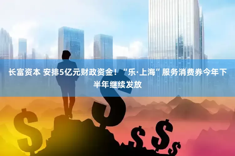 长富资本 安排5亿元财政资金！“乐·上海”服务消费券今年下半年继续发放