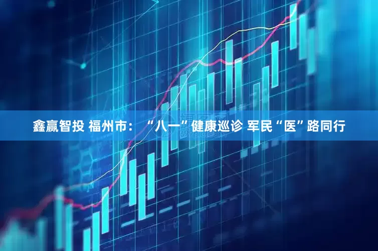 鑫赢智投 福州市： “八一”健康巡诊 军民“医”路同行