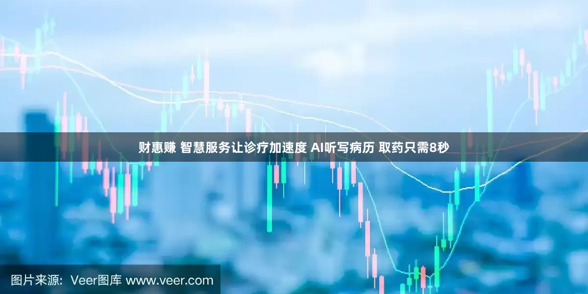 财惠赚 智慧服务让诊疗加速度 AI听写病历 取药只需8秒