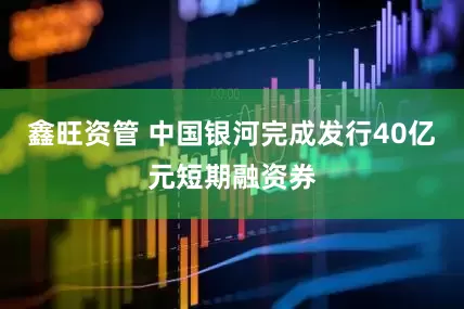鑫旺资管 中国银河完成发行40亿元短期融资券