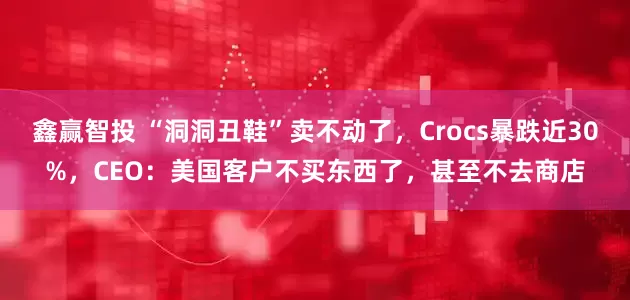 鑫赢智投 “洞洞丑鞋”卖不动了，Crocs暴跌近30%，CEO：美国客户不买东西了，甚至不去商店
