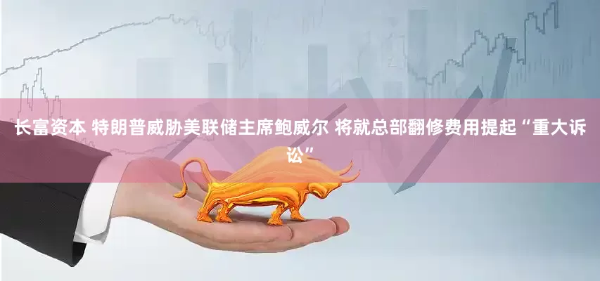 长富资本 特朗普威胁美联储主席鲍威尔 将就总部翻修费用提起“重大诉讼”