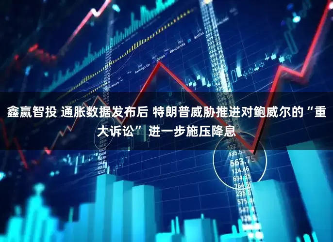 鑫赢智投 通胀数据发布后 特朗普威胁推进对鲍威尔的“重大诉讼” 进一步施压降息