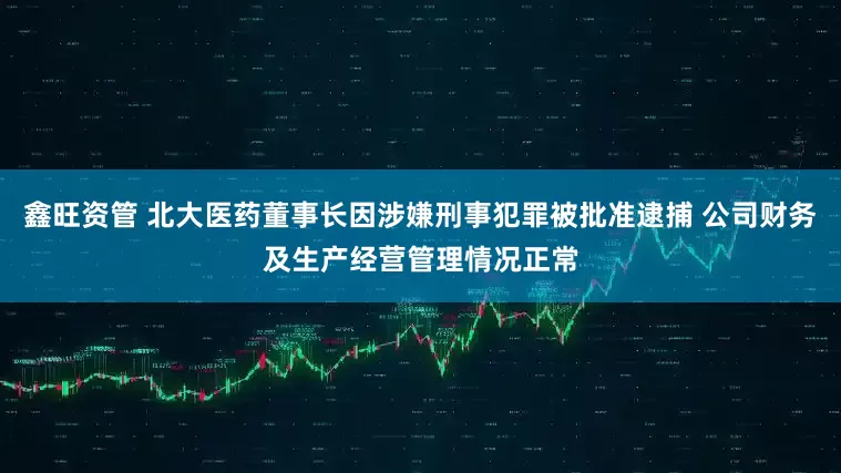 鑫旺资管 北大医药董事长因涉嫌刑事犯罪被批准逮捕 公司财务及生产经营管理情况正常