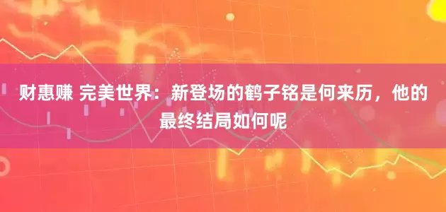 财惠赚 完美世界：新登场的鹤子铭是何来历，他的最终结局如何呢