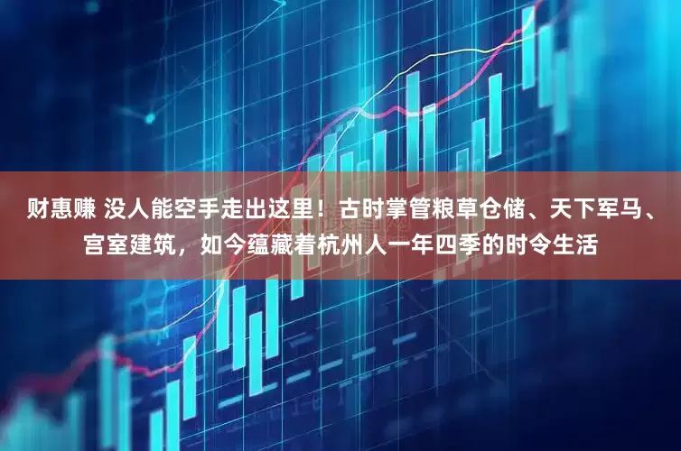 财惠赚 没人能空手走出这里！古时掌管粮草仓储、天下军马、宫室建筑，如今蕴藏着杭州人一年四季的时令生活