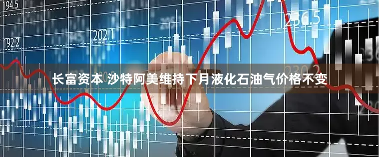 长富资本 沙特阿美维持下月液化石油气价格不变