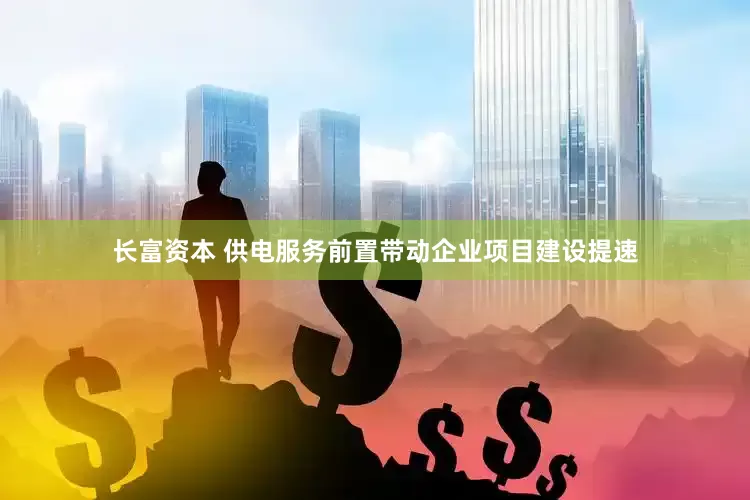 长富资本 供电服务前置带动企业项目建设提速