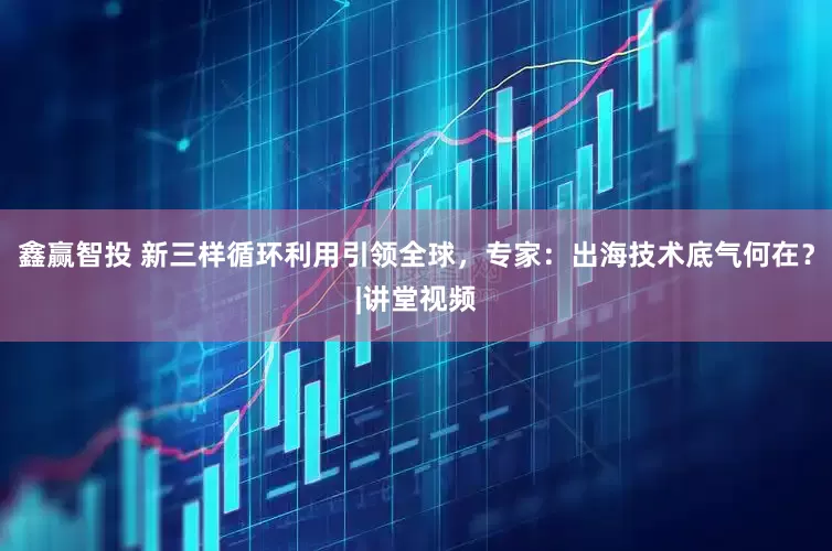 鑫赢智投 新三样循环利用引领全球，专家：出海技术底气何在？|讲堂视频