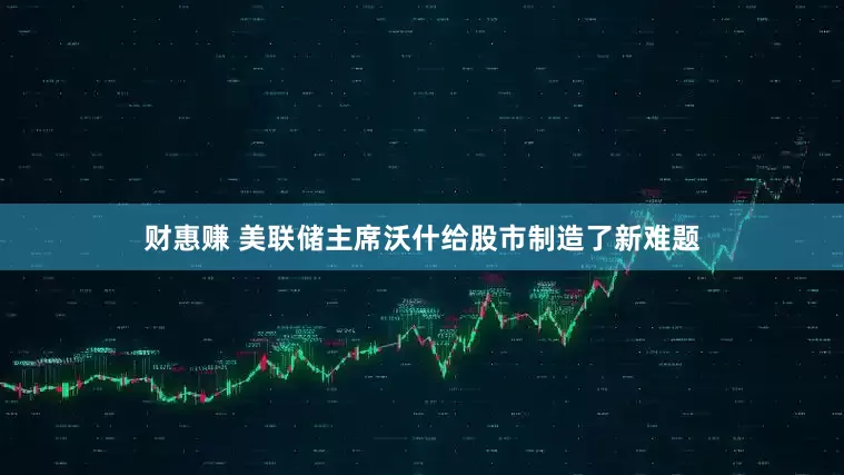 财惠赚 美联储主席沃什给股市制造了新难题